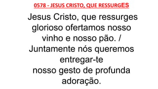 0578 - JESUS CRISTO, QUE RESSURGES
Jesus Cristo, que ressurges
glorioso ofertamos nosso
vinho e nosso pão. /
Juntamente nós queremos
entregar-te
nosso gesto de profunda
adoração.
 