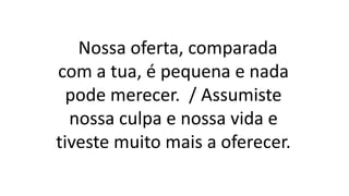 Nossa oferta, comparada
com a tua, é pequena e nada
pode merecer. / Assumiste
nossa culpa e nossa vida e
tiveste muito mais a oferecer.
 