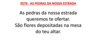0579 - AS PEDRAS DA NOSSA ESTRADA
As pedras da nossa estrada
queremos te ofertar.
São flores depositadas na mesa
do teu altar.
 