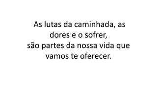 As lutas da caminhada, as
dores e o sofrer,
são partes da nossa vida que
vamos te oferecer.
 