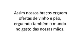 Assim nossos braços erguem
ofertas de vinho e pão,
erguendo também o mundo
no gesto das nossas mãos.
 