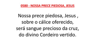 0580 - NOSSA PRECE PIEDOSA, JESUS
Nossa prece piedosa, Jesus ,
sobre o cálice oferecido,
será sangue precioso da cruz,
do divino Cordeiro vertido.
 