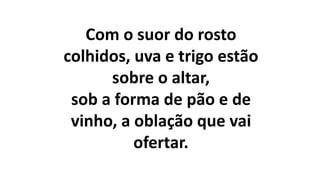 Com o suor do rosto
colhidos, uva e trigo estão
sobre o altar,
sob a forma de pão e de
vinho, a oblação que vai
ofertar.
 