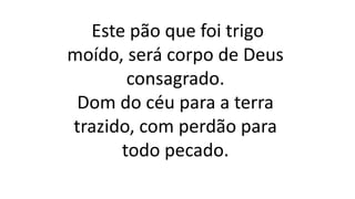 Este pão que foi trigo
moído, será corpo de Deus
consagrado.
Dom do céu para a terra
trazido, com perdão para
todo pecado.
 