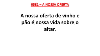 0581 – A NOSSA OFERTA
A nossa oferta de vinho e
pão é nossa vida sobre o
altar.
 