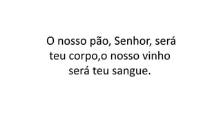 O nosso pão, Senhor, será
teu corpo,o nosso vinho
será teu sangue.
 