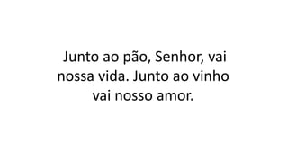 Junto ao pão, Senhor, vai
nossa vida. Junto ao vinho
vai nosso amor.
 