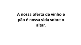 A nossa oferta de vinho e
pão é nossa vida sobre o
altar.
 