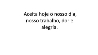 Aceita hoje o nosso dia,
nosso trabalho, dor e
alegria.
 