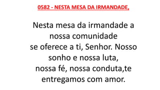 0582 - NESTA MESA DA IRMANDADE,
Nesta mesa da irmandade a
nossa comunidade
se oferece a ti, Senhor. Nosso
sonho e nossa luta,
nossa fé, nossa conduta,te
entregamos com amor.
 