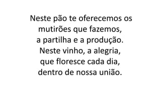 Neste pão te oferecemos os
mutirões que fazemos,
a partilha e a produção.
Neste vinho, a alegria,
que floresce cada dia,
dentro de nossa união.
 
