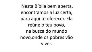 Nesta Bíblia bem aberta,
encontramos a luz certa,
para aqui te oferecer. Ela
reúne o teu povo,
na busca do mundo
novo,onde os pobres vão
viver.
 