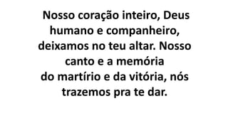 Nosso coração inteiro, Deus
humano e companheiro,
deixamos no teu altar. Nosso
canto e a memória
do martírio e da vitória, nós
trazemos pra te dar.
 