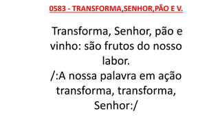 0583 - TRANSFORMA,SENHOR,PÃO E V.
Transforma, Senhor, pão e
vinho: são frutos do nosso
labor.
/:A nossa palavra em ação
transforma, transforma,
Senhor:/
 