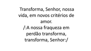 Transforma, Senhor, nossa
vida, em novos critérios de
amor.
/:A nossa fraqueza em
perdão transforma,
transforma, Senhor:/
 