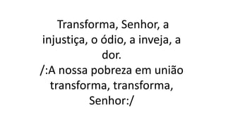 Transforma, Senhor, a
injustiça, o ódio, a inveja, a
dor.
/:A nossa pobreza em união
transforma, transforma,
Senhor:/
 