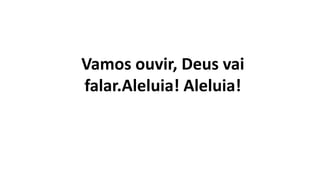 Vamos ouvir, Deus vai
falar.Aleluia! Aleluia!
 