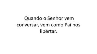 Quando o Senhor vem
conversar, vem como Pai nos
libertar.
 