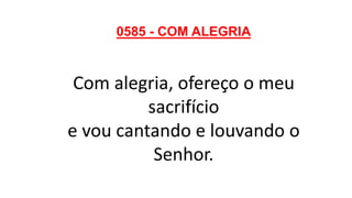 0585 - COM ALEGRIA
Com alegria, ofereço o meu
sacrifício
e vou cantando e louvando o
Senhor.
 