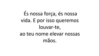És nossa força, és nossa
vida. E por isso queremos
louvar-te,
ao teu nome elevar nossas
mãos.
 