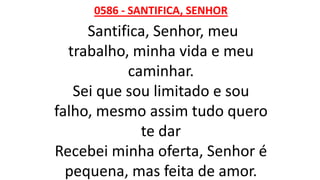 0586 - SANTIFICA, SENHOR
Santifica, Senhor, meu
trabalho, minha vida e meu
caminhar.
Sei que sou limitado e sou
falho, mesmo assim tudo quero
te dar
Recebei minha oferta, Senhor é
pequena, mas feita de amor.
 
