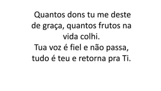Quantos dons tu me deste
de graça, quantos frutos na
vida colhi.
Tua voz é fiel e não passa,
tudo é teu e retorna pra Ti.
 