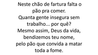 Neste chão de fartura falta o
pão pra comer.
Quanta gente insegura sem
trabalho... por quê?
Mesmo assim, Deus da vida,
bendizemos teu nome,
pelo pão que convida a matar
toda a fome.
 