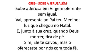 0589 - SOBE A JERUSALÉM
Sobe a Jerusalém Virgem oferente
sem igual.
Vai, apresenta ao Pai teu Menino:
luz que chegou no Natal.
E, junto à sua cruz, quando Deus
morrer, fica de pé.
Sim, Ele te salvou, mas o
ofereceste por nós com toda fé.
 