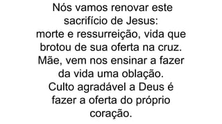 Nós vamos renovar este
sacrifício de Jesus:
morte e ressurreição, vida que
brotou de sua oferta na cruz.
Mãe, vem nos ensinar a fazer
da vida uma oblação.
Culto agradável a Deus é
fazer a oferta do próprio
coração.
 