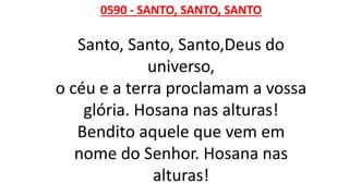 0590 - SANTO, SANTO, SANTO
Santo, Santo, Santo,Deus do
universo,
o céu e a terra proclamam a vossa
glória. Hosana nas alturas!
Bendito aquele que vem em
nome do Senhor. Hosana nas
alturas!
 