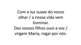Com a luz suave do vosso
olhar / a nossa vida vem
iluminar.
Dos vossos filhos ouvi a voz /
virgem Maria, rogai por nós.
 