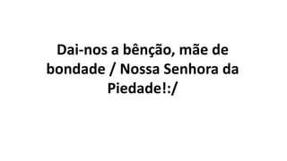 Dai-nos a bênção, mãe de
bondade / Nossa Senhora da
Piedade!:/
 