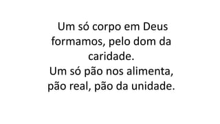 Um só corpo em Deus
formamos, pelo dom da
caridade.
Um só pão nos alimenta,
pão real, pão da unidade.
 