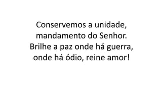 Conservemos a unidade,
mandamento do Senhor.
Brilhe a paz onde há guerra,
onde há ódio, reine amor!
 