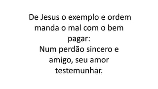 De Jesus o exemplo e ordem
manda o mal com o bem
pagar:
Num perdão sincero e
amigo, seu amor
testemunhar.
 