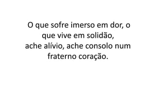 O que sofre imerso em dor, o
que vive em solidão,
ache alívio, ache consolo num
fraterno coração.
 