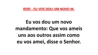 0595 - EU VOS DOU UM NOVO M.
Eu vos dou um novo
mandamento: Que vos ameis
uns aos outros assim como
eu vos amei, disse o Senhor.
 