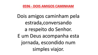 0596 - DOIS AMIGOS CAMINHAM
Dois amigos caminham pela
estrada,conversando
a respeito do Senhor.
E um Deus acompanha esta
jornada, escondido num
simples viajor.
 