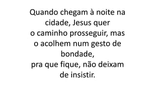 Quando chegam à noite na
cidade, Jesus quer
o caminho prosseguir, mas
o acolhem num gesto de
bondade,
pra que fique, não deixam
de insistir.
 