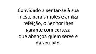 Convidado a sentar-se à sua
mesa, para simples e amiga
refeição, o Senhor lhes
garante com certeza
que abençoa quem serve e
dá seu pão.
 