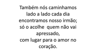 Também nós caminhamos
lado a lado cada dia
encontramos nosso irmão;
só o acolhe quem não vai
apressado,
com lugar para o amor no
coração.
 