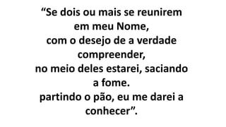 “Se dois ou mais se reunirem
em meu Nome,
com o desejo de a verdade
compreender,
no meio deles estarei, saciando
a fome.
partindo o pão, eu me darei a
conhecer”.
 