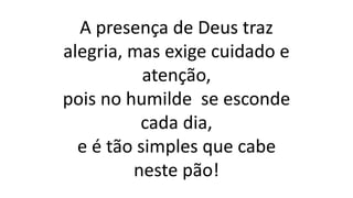 A presença de Deus traz
alegria, mas exige cuidado e
atenção,
pois no humilde se esconde
cada dia,
e é tão simples que cabe
neste pão!
 