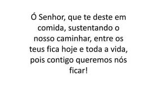 Ó Senhor, que te deste em
comida, sustentando o
nosso caminhar, entre os
teus fica hoje e toda a vida,
pois contigo queremos nós
ficar!
 
