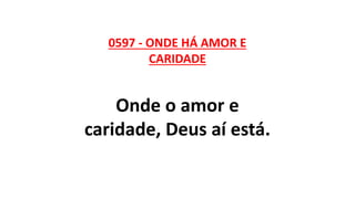 0597 - ONDE HÁ AMOR E
CARIDADE
Onde o amor e
caridade, Deus aí está.
 