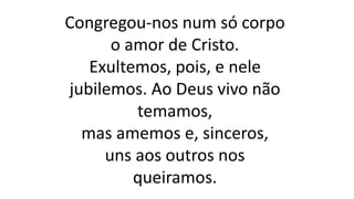 Congregou-nos num só corpo
o amor de Cristo.
Exultemos, pois, e nele
jubilemos. Ao Deus vivo não
temamos,
mas amemos e, sinceros,
uns aos outros nos
queiramos.
 