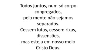 Todos juntos, num só corpo
congregados,
pela mente não sejamos
separados.
Cessem lutas, cessem rixas,
dissensões,
mas esteja em nosso meio
Cristo Deus.
 