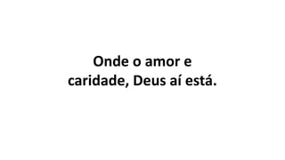 Onde o amor e
caridade, Deus aí está.
 