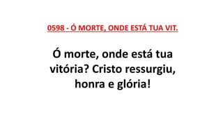 0598 - Ó MORTE, ONDE ESTÁ TUA VIT.
Ó morte, onde está tua
vitória? Cristo ressurgiu,
honra e glória!
 