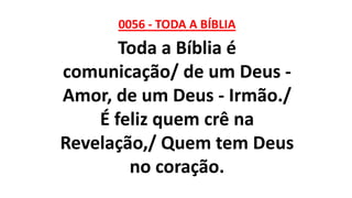 0056 - TODA A BÍBLIA
Toda a Bíblia é
comunicação/ de um Deus -
Amor, de um Deus - Irmão./
É feliz quem crê na
Revelação,/ Quem tem Deus
no coração.
 